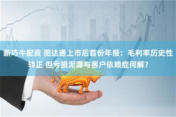 新巧牛配资 图达通上市后首份年报：毛利率历史性转正 但亏损泥潭与客户依赖症何解？