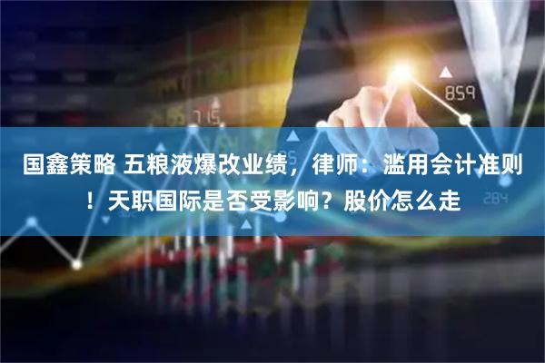 国鑫策略 五粮液爆改业绩，律师：滥用会计准则！天职国际是否受影响？股价怎么走